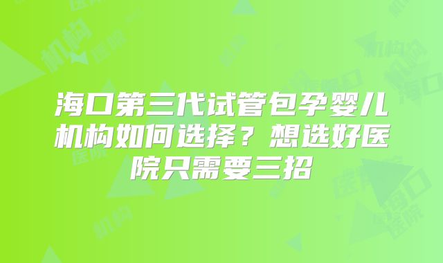 海口第三代试管包孕婴儿机构如何选择?想选好医院只需要三招