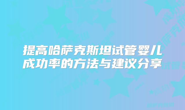 提高哈萨克斯坦试管婴儿成功率的方法与建议分享