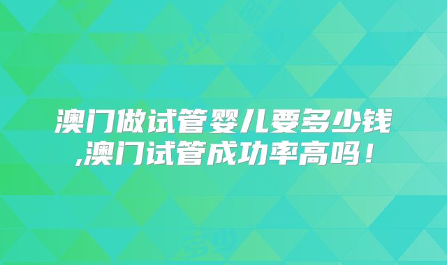 澳门做试管婴儿要多少钱,澳门试管成功率高吗!