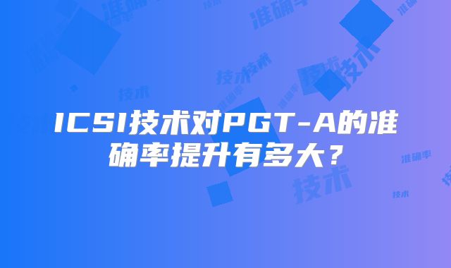 ICSI技术对PGT-A的准确率提升有多大?