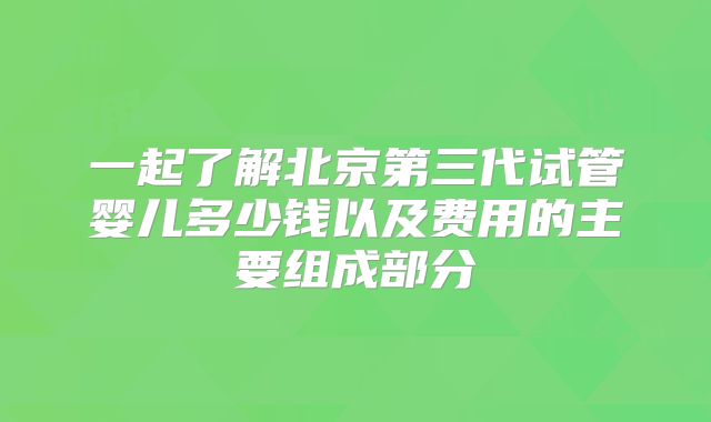 一起了解北京第三代试管婴儿多少钱以及费用的主要组成部分