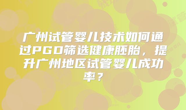 广州试管婴儿技术如何通过PGD筛选健康胚胎，提升广州地区试管婴儿成功率？