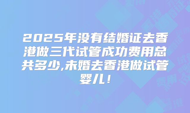 2025年没有结婚证去香港做三代试管成功费用总共多少,未婚去香港做试管婴儿！