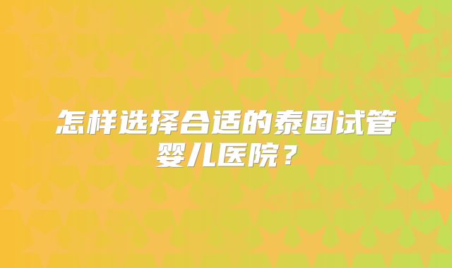 怎样选择合适的泰国试管婴儿医院?