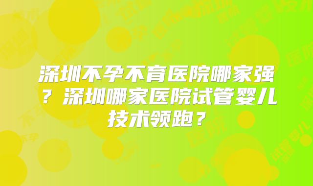 深圳不孕不育医院哪家强？深圳哪家医院试管婴儿技术领跑？