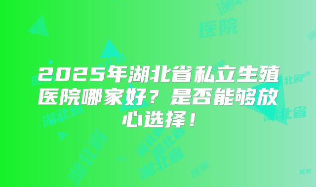 2025年湖北省私立生殖医院哪家好?是否能够放心选择!