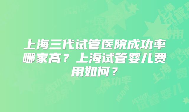 上海三代试管医院成功率哪家高？上海试管婴儿费用如何？