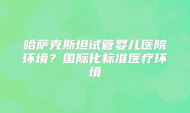 哈萨克斯坦试管婴儿医院环境?国际化标准医疗环境