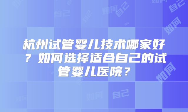 杭州试管婴儿技术哪家好?如何选择适合自己的试管婴儿医院?