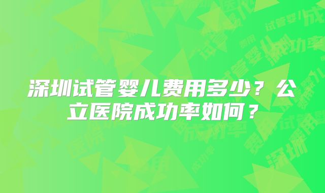 深圳试管婴儿费用多少？公立医院成功率如何？