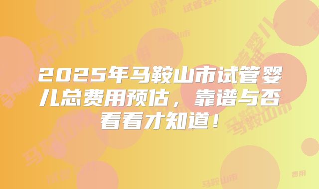 2025年马鞍山市试管婴儿总费用预估，靠谱与否看看才知道！