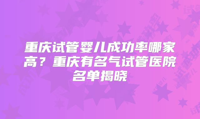 重庆试管婴儿成功率哪家高?重庆有名气试管医院名单揭晓