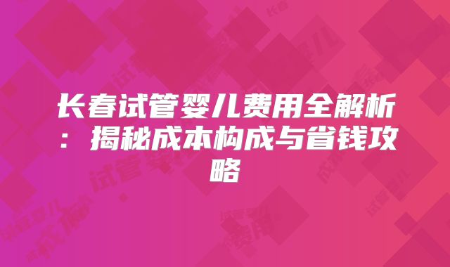 长春试管婴儿费用全解析:揭秘成本构成与省钱攻略