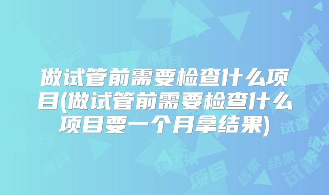 做试管前需要检查什么项目(做试管前需要检查什么项目要一个月拿结果)