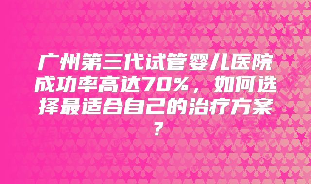 广州第三代试管婴儿医院成功率高达70%，如何选择最适合自己的治疗方案？