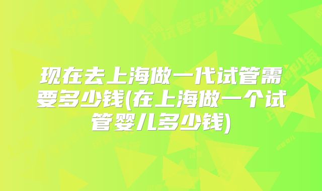现在去上海做一代试管需要多少钱(在上海做一个试管婴儿多少钱)