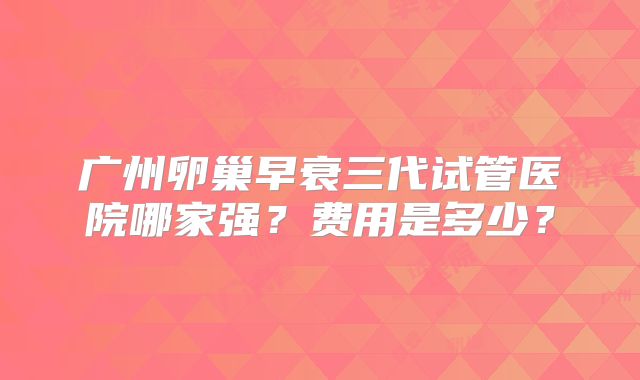 广州卵巢早衰三代试管医院哪家强?费用是多少?