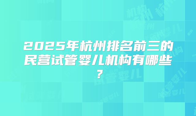 2025年杭州排名前三的民营试管婴儿机构有哪些？