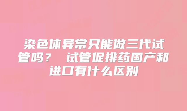 染色体异常只能做三代试管吗？ 试管促排药国产和进口有什么区别