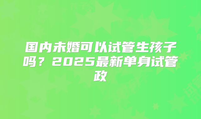 国内未婚可以试管生孩子吗？2025最新单身试管政