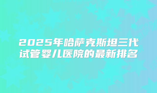 2025年哈萨克斯坦三代试管婴儿医院的最新排名
