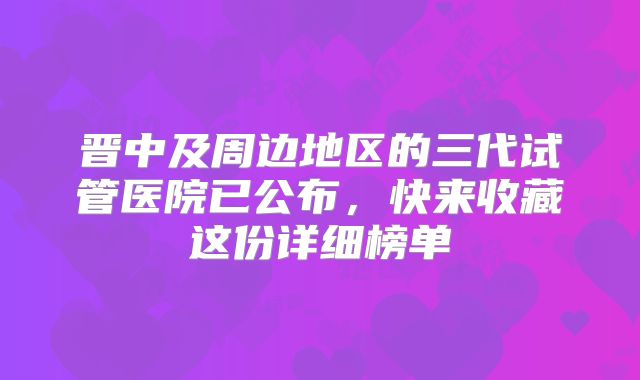 晋中及周边地区的三代试管医院已公布，快来收藏这份详细榜单