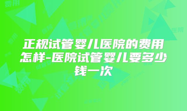 正规试管婴儿医院的费用怎样-医院试管婴儿要多少钱一次