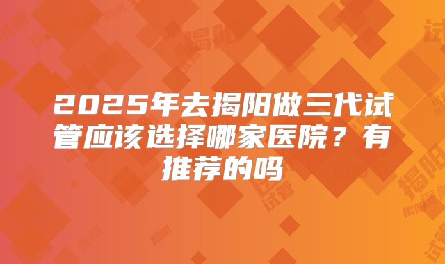 2025年去揭阳做三代试管应该选择哪家医院？有推荐的吗