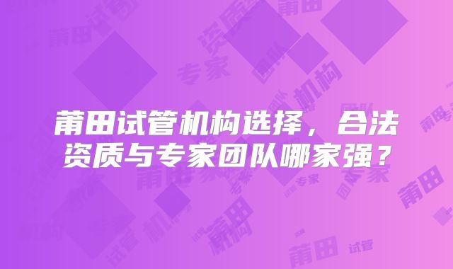 莆田试管机构选择，合法资质与专家团队哪家强？
