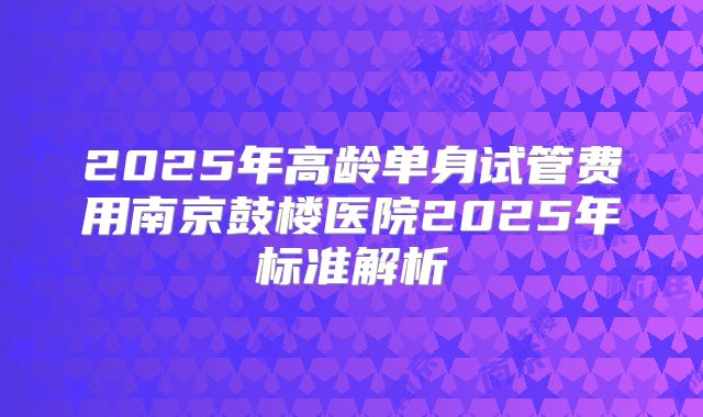 2025年高龄单身试管费用南京鼓楼医院2025年标准解析