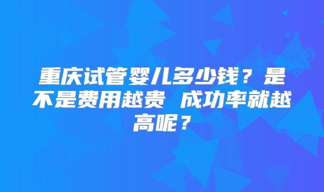 重庆试管婴儿多少钱？是不是费用越贵 成功率就越高呢？