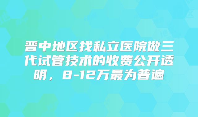 晋中地区找私立医院做三代试管技术的收费公开透明,8-12万最为普遍