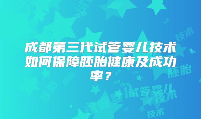 成都第三代试管婴儿技术如何保障胚胎健康及成功率?