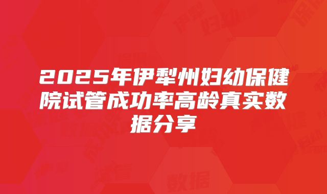 2025年伊犁州妇幼保健院试管成功率高龄真实数据分享