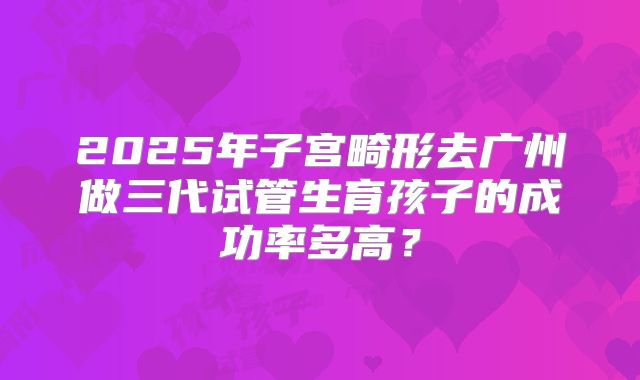 2025年子宫畸形去广州做三代试管生育孩子的成功率多高?