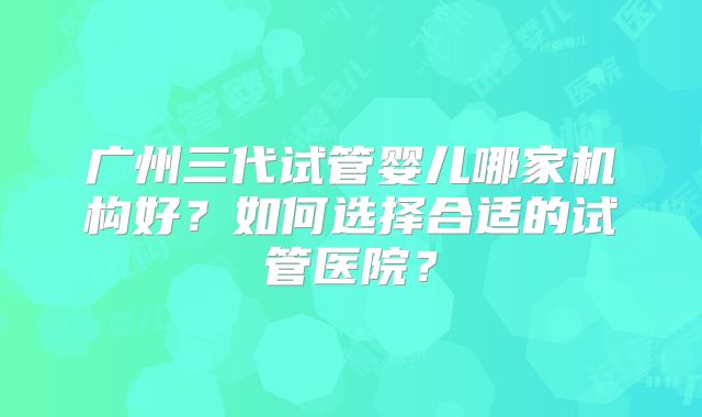 广州三代试管婴儿哪家机构好？如何选择合适的试管医院？