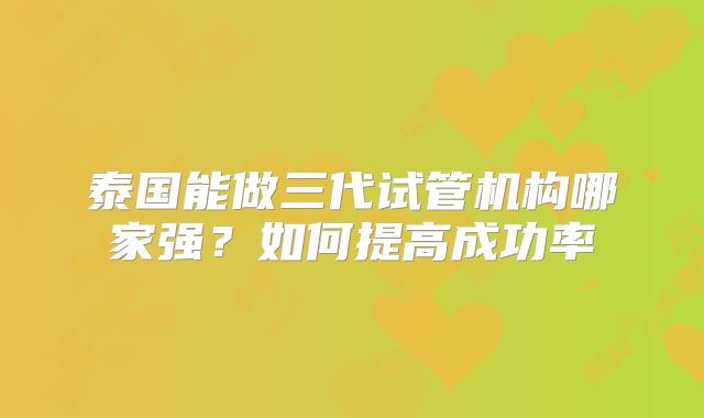 泰国能做三代试管机构哪家强？如何提高成功率