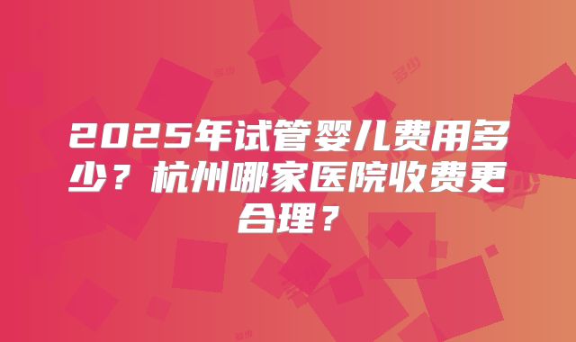 2025年试管婴儿费用多少？杭州哪家医院收费更合理？