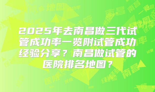 2025年去南昌做三代试管成功率一览附试管成功经验分享?南昌做试管的医院排名地图?