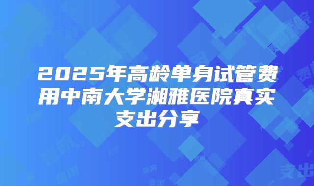 2025年高龄单身试管费用中南大学湘雅医院真实支出分享