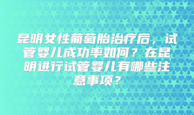 昆明女性葡萄胎治疗后，试管婴儿成功率如何？在昆明进行试管婴儿有哪些注意事项？