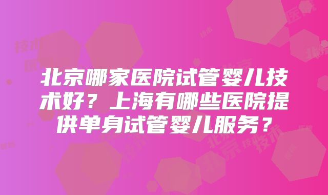 北京哪家医院试管婴儿技术好?上海有哪些医院提供单身试管婴儿服务?