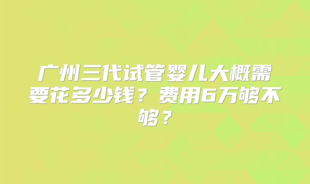广州三代试管婴儿大概需要花多少钱?费用6万够不够?