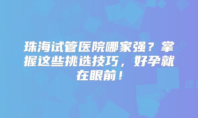 珠海试管医院哪家强?掌握这些挑选技巧,好孕就在眼前!