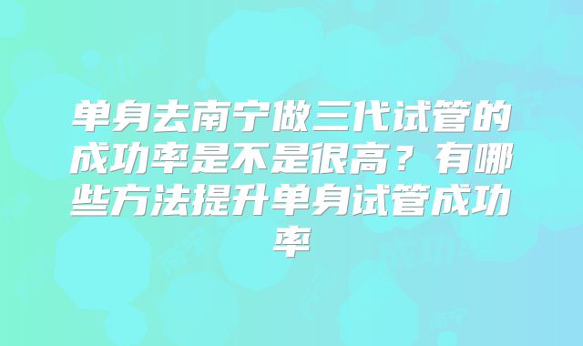单身去南宁做三代试管的成功率是不是很高？有哪些方法提升单身试管成功率