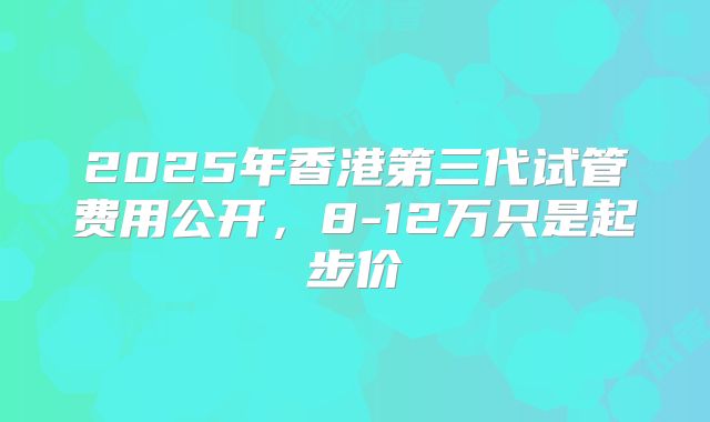 2025年香港第三代试管费用公开,8-12万只是起步价