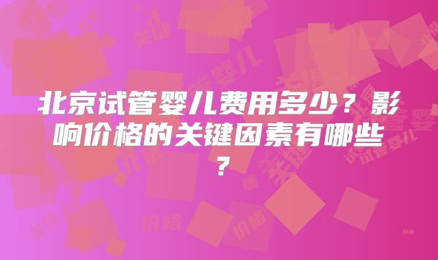 北京试管婴儿费用多少？影响价格的关键因素有哪些？