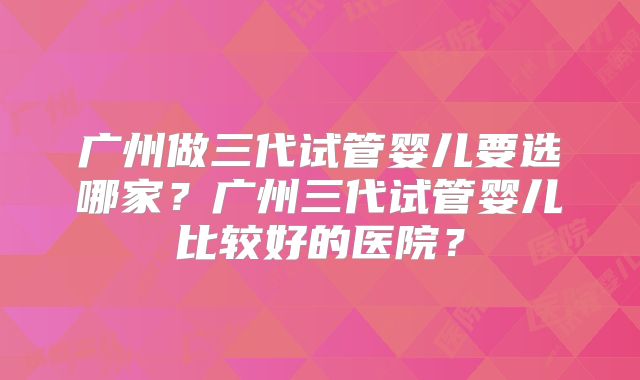 广州做三代试管婴儿要选哪家？广州三代试管婴儿比较好的医院？