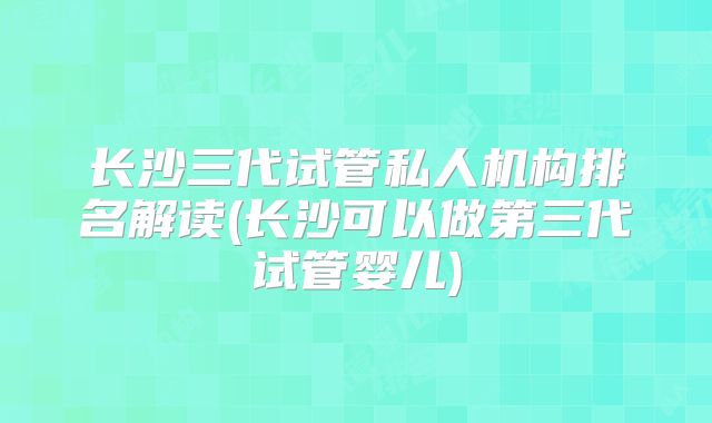 长沙三代试管私人机构排名解读(长沙可以做第三代试管婴儿)