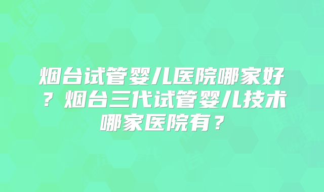 烟台试管婴儿医院哪家好？烟台三代试管婴儿技术哪家医院有？